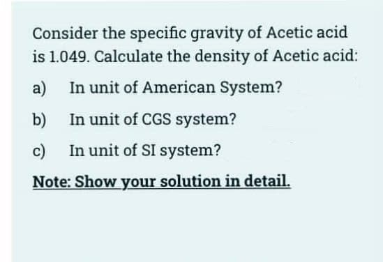 Consider the specific gravity of Acetic acid
is 1.049. Calculate the density of Acetic acid:
a) In unit of American System?
b)
c)
In unit of CGS system?
In unit of SI system?
Note: Show your solution in detail.