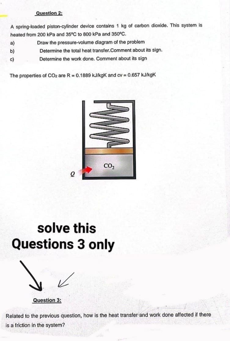 Question 2:
A spring-loaded piston-cylinder device contains 1 kg of carbon dioxide. This system is
heated from 200 kPa and 35°C to 800 kPa and 350°C.
Draw the pressure-volume diagram of the problem
Determine the total heat transfer.Comment about its sign.
Determine the work done. Comment about its sign
a)
b)
c)
The properties of CO2 are R = 0.1889 kJ/kgK and cv = 0.657 kJ/kgk
e
Question 3:
www
CO₂
solve this
Questions 3 only
Related to the previous question, how is the heat transfer and work done affected if there
is a friction in the system?