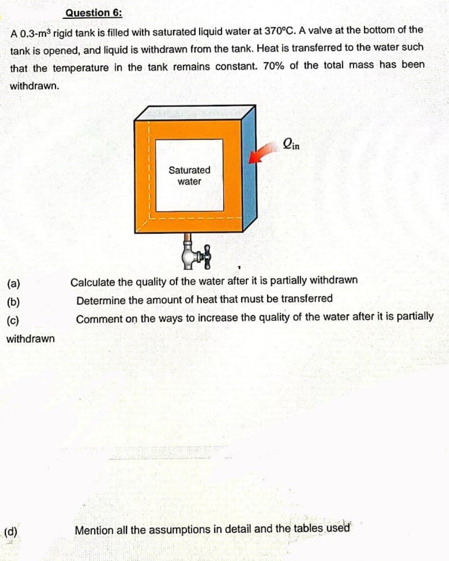 Question 6:
A 0.3-m³ rigid tank is filled with saturated liquid water at 370°C. A valve at the bottom of the
tank is opened, and liquid is withdrawn from the tank. Heat is transferred to the water such
that the temperature in the tank remains constant. 70% of the total mass has been
withdrawn.
(a)
(b)
(c)
withdrawn
(d)
Saturated
water
lin
Calculate the quality of the water after it is partially withdrawn
Determine the amount of heat that must be transferred
Comment on the ways to increase the quality of the water after it is partially
Pe
Mention all the assumptions in detail and the tables used
