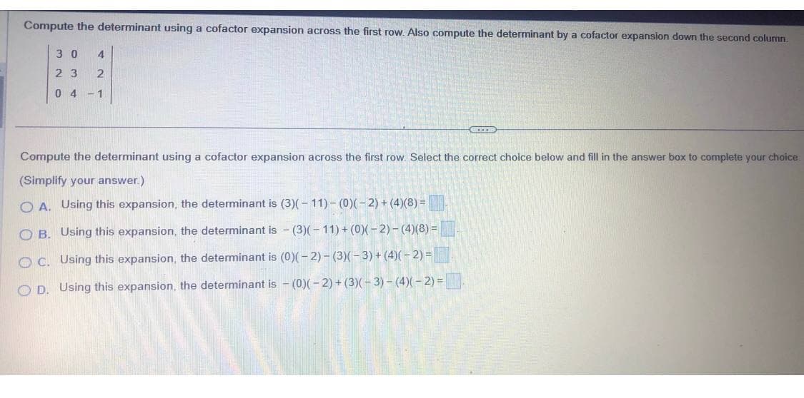 Compute the determinant using a cofactor expansion across the first row. Also compute the determinant by a cofactor expansion down the second column.
30 4
23 2
04-1
KIDS
Compute the determinant using a cofactor expansion across the first row. Select the correct choice below and fill in the answer box to complete your choice.
(Simplify your answer.)
OA. Using this expansion, the determinant is (3)(-11)-(0)(-2) + (4)(8)=
OB. Using this expansion, the determinant is (3)(-11)+(0)(-2)-(4)(8) =
OC. Using this expansion, the determinant is (0)(-2)-(3)(-3) + (4)(-2) =
OD. Using this expansion, the determinant is (0)(-2) + (3)(-3) - (4)(-2) =