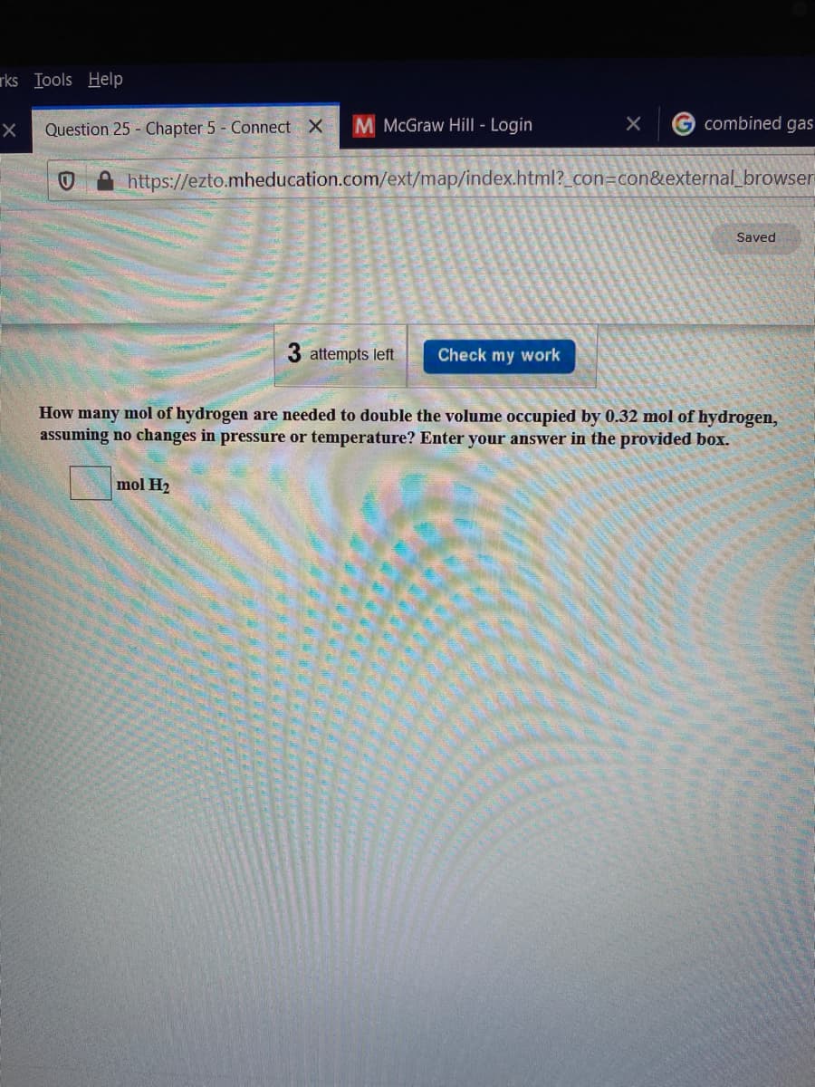 rks Iools Help
Question 25 Chapter 5 - Connect X
M McGraw Hil| - Login
combined gas
https://ezto.mheducation.com/ext/map/index.html?_con=con&external_browser
Saved
3 attempts left
Check my work
How many mol of hydrogen are needed to double the volume occupied by 0.32 mol of hydrogen,
assuming no changes in pressure or temperature? Enter your answer in the provided box.
mol H2
