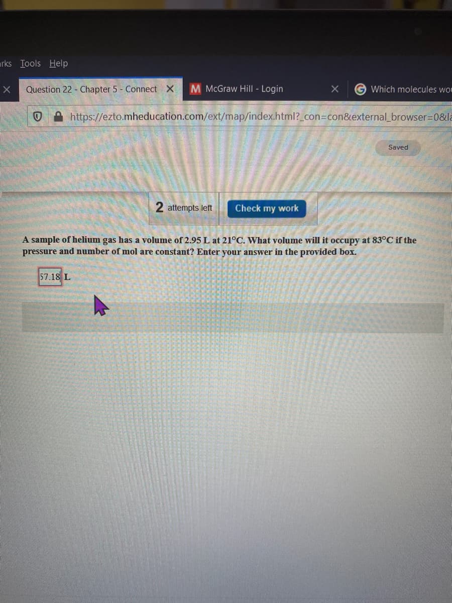 rks Iools Help
Question 22 - Chapter 5 - Connect X
M McGraw Hill - Login
Which molecules wo
A https://ezto.mheducation.com/ext/map/index.html?_con3con&external_browser=D0&la
Saved
2 attempts left
Check my work
A sample of helium gas has a volume of 2.95 L at 21°C. What volume will it occupy at 83°C if the
pressure and number of mol are constant? Enter your answer in the provided box.
57.18 L
