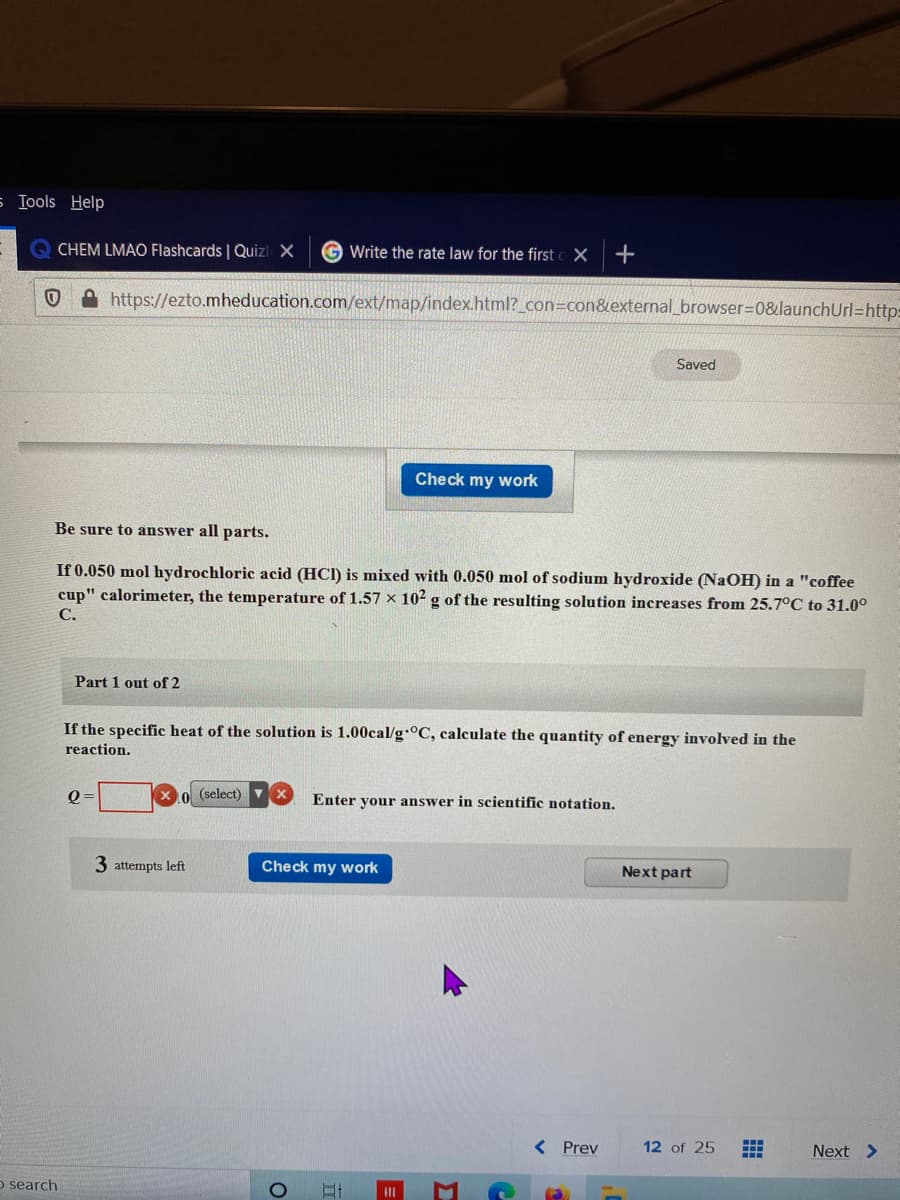 s Tools Help
CHEM LMAO FIlashcards | Quizl X
G Write the rate law for the first o X
+
https://ezto.mheducation.com/ext/map/index.html?_con=con&external_browser=D0&launchUrl=http:
Saved
Check my work
Be sure to answer all parts.
If 0.050 mol hydrochloric acid (HCI) is mixed with 0.050 mol of sodium hydroxide (NaOH) in a "coffee
cup" calorimeter, the temperature of 1.57 × 102 g of the resulting solution increases from 25.7°C to 31.0°
С.
Part 1 out of 2
If the specific heat of the solution is 1.00cal/g °C, calculate the quantity of energy involved in the
reaction.
(select)
Enter your answer in scientific notation.
3 attempts left
Check my work
Next part
< Prev
12 of 25
Next >
o search
II
