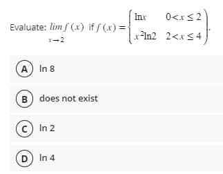 Evaluate: lim f(x) if f(x) =
A) In 8
B) does not exist
C) In 2
D) In 4
Inx
0<x≤2
x²1n2 2<x≤4