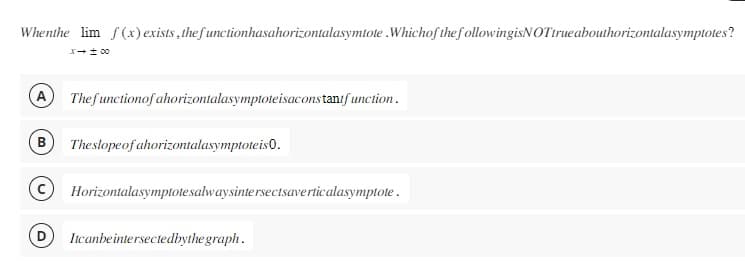 Whenthe lim f(x) exists, the functionhasahorizontalasymtote .Whichof the followingisNOTtrue abouthorizontalasymptotes?
A
00 = -x
The functionofahorizontalasymptoteisacons tanifunction.
B The slope of ahorizontalasymptoteis 0.
Horizontalasymptotesalwaysintersectsaverticalasymptote.
Itcanbe intersectedbythe graph.