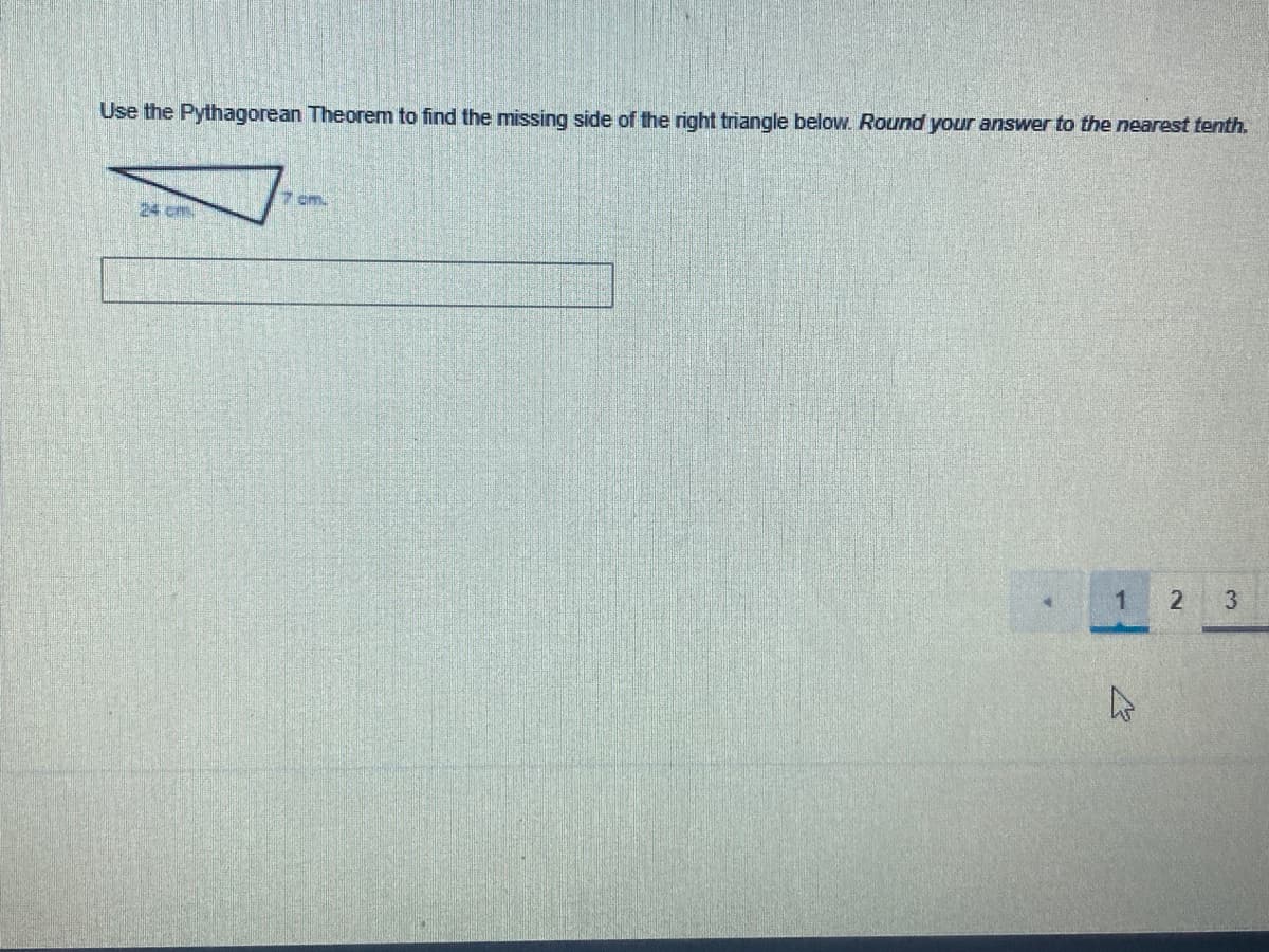 Use the Pythagorean Theorem to find the missing side of the right triangle below. Round your answer to the nearest tenth.
7 cm.
24 cm
3.
