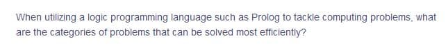 When utilizing a logic programming language such as Prolog to tackle computing problems, what
are the categories of problems that can be solved most efficiently?
