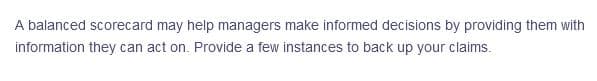 A balanced scorecard may help managers make informed decisions by providing them with
information they can act on. Provide a few instances to back up your claims.
