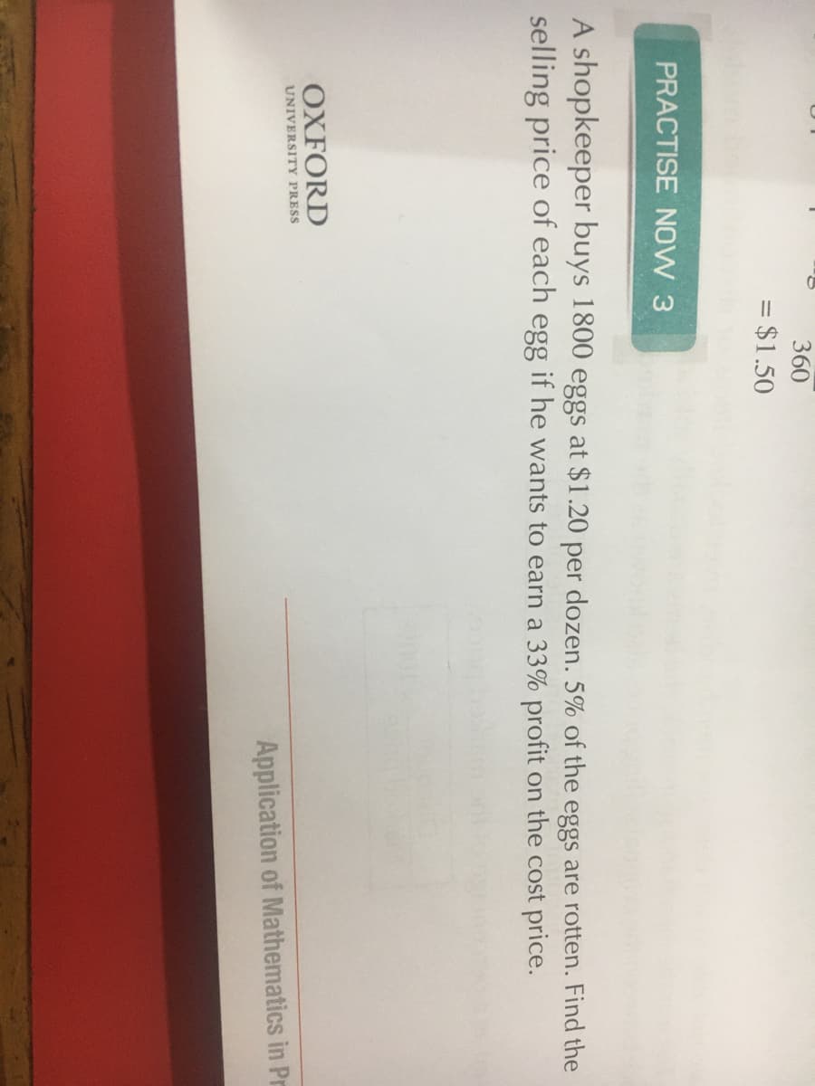 360
= $1.50
%3D
PRACTISE NOW 3
A shopkeeper buys 1800 eggs at $1.20 per dozen. 5% of the eggs are rotten. Find the
selling price of each egg if he wants to earn a 33% profit on the cost price.
OXFORD
UNIVERSITY PRESS
Application of Mathematics in Pr
