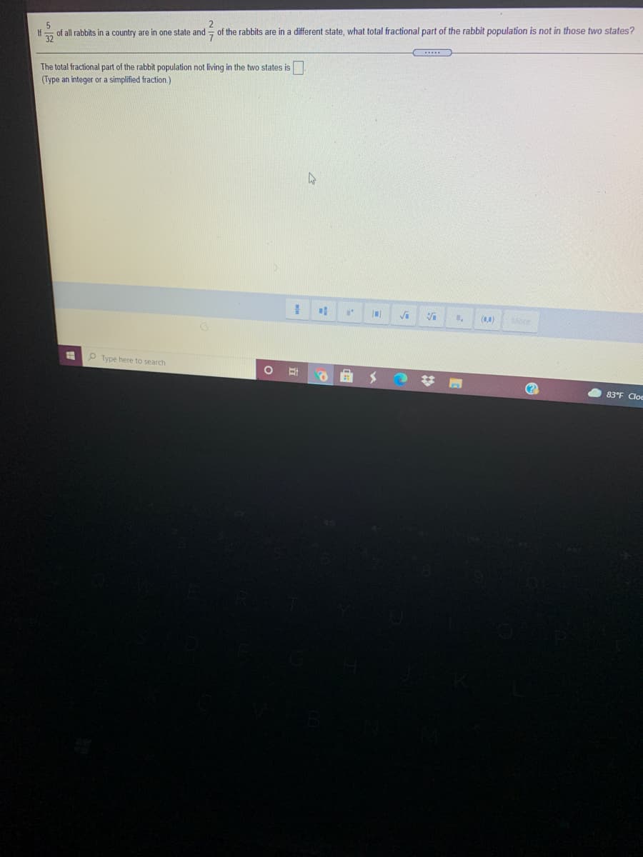 of the rabbits are in a different state, what total fractional part of the rabbit population is not in those two states?
of all rabbits in a country are in one state and
32
The total fractional part of the rabbit population not living in the two states is
(Type an integer or a simplified fraction.)
ore
P Type here to search
83°F Cloc

