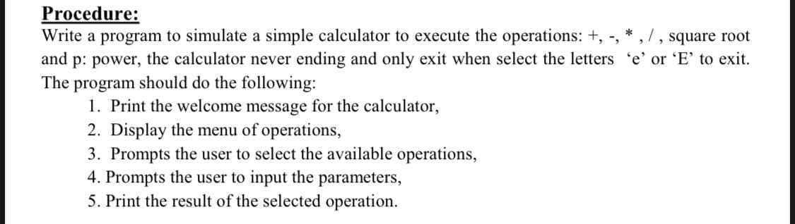 Procedure:
Write a program to simulate a simple calculator to execute the operations: +, -,
and p: power, the calculator never ending and only exit when select the letters 'e' or 'E' to exit.
program should do the following:
1. Print the welcome message for the calculator,
2. Display the menu of operations,
3. Prompts the user to select the available operations,
4. Prompts the user to input the parameters,
5. Print the result of the selected operation.
, square root
The
