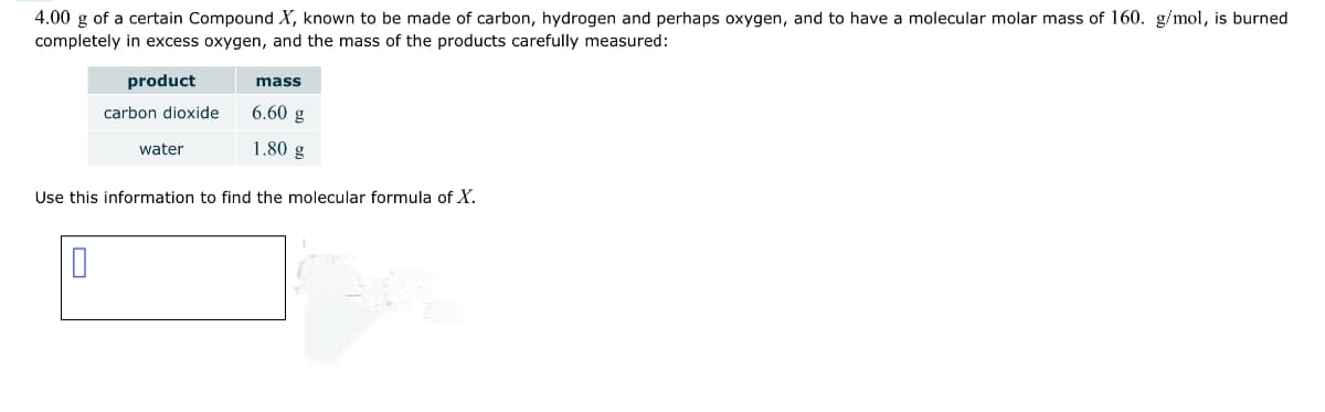 4.00 g of a certain Compound X, known to be made of carbon, hydrogen and perhaps oxygen, and to have a molecular molar mass of 160. g/mol, is burned
completely in excess oxygen, and the mass of the products carefully measured:
product
carbon dioxide
0
water
mass
6.60 g
1.80 g
Use this information to find the molecular formula of X.