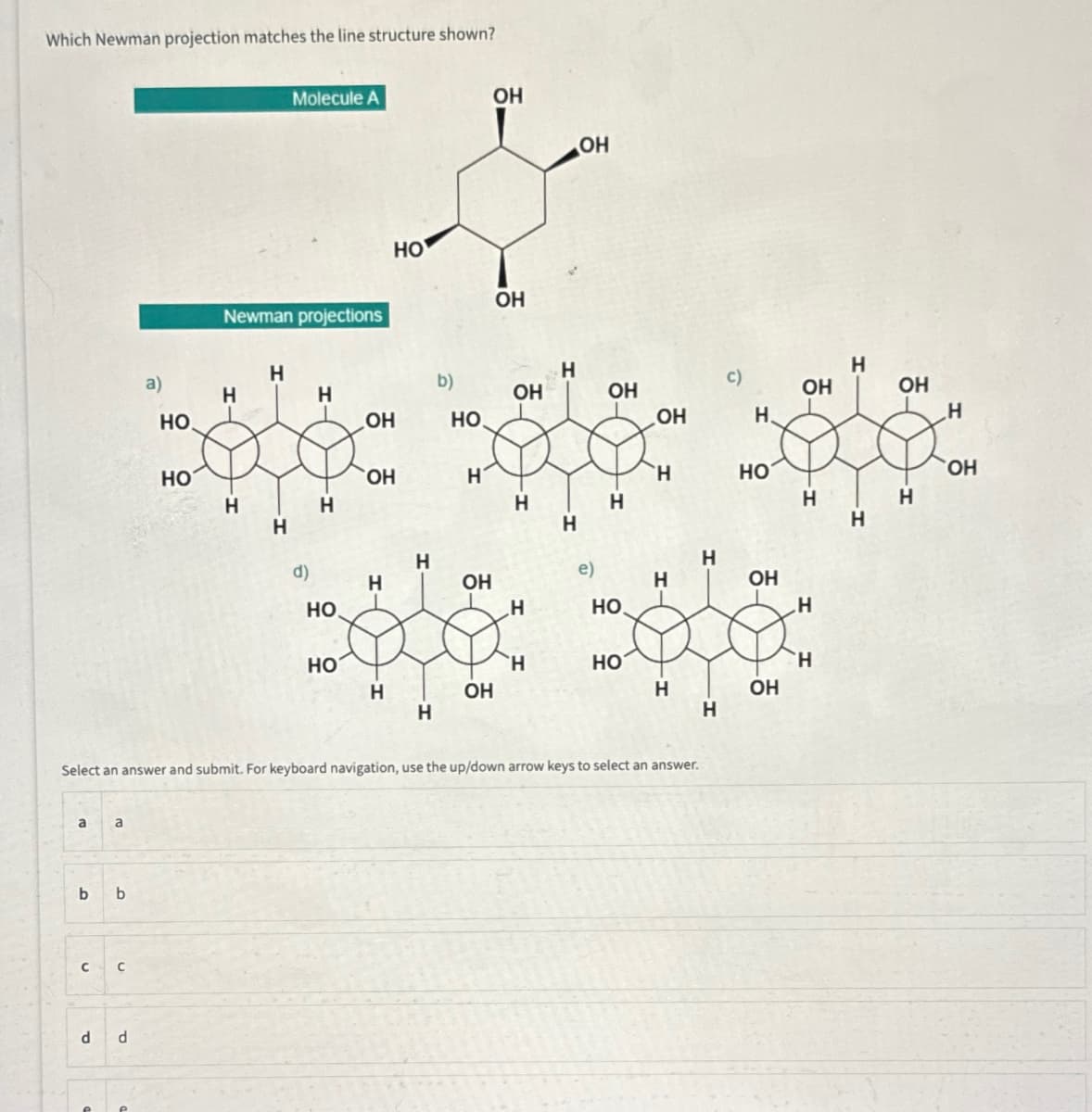 Which Newman projection matches the line structure shown?
a
a
b b
C C
d
a)
d
но.
НО
Newman projections
H
Н
H
Molecule A
Н
d)
H
Н
НО
НО
ОН
HO
ОН
H
Н
Н
Н
b)
НО
H
ОН
ОН
ОН
ОН
ОН
Н
Н
H
Н
Н
ОН
e)
ОН
Н
НО.
Select an answer and submit. For keyboard navigation, use the up/down arrow keys to select an answer.
НО
ОН
Н
Н
Н
Н
Н
c)
Н.
НО
ОН
ОН
ОН
H
Н
Н
Н
Н
ОН
H
Н
ОН