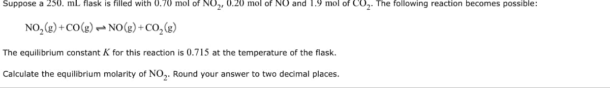 Suppose a 250. mL flask is filled with 0.70 mol of NO₂, 0.20 mol of NO and 1.9 mol of CO₂. The following reaction becomes possible:
NO₂ (g) + CO (g)
NO(g) + CO₂(g)
The equilibrium constant K for this reaction is 0.715 at the temperature of the flask.
Calculate the equilibrium molarity of NO₂. Round your answer to two decimal places.