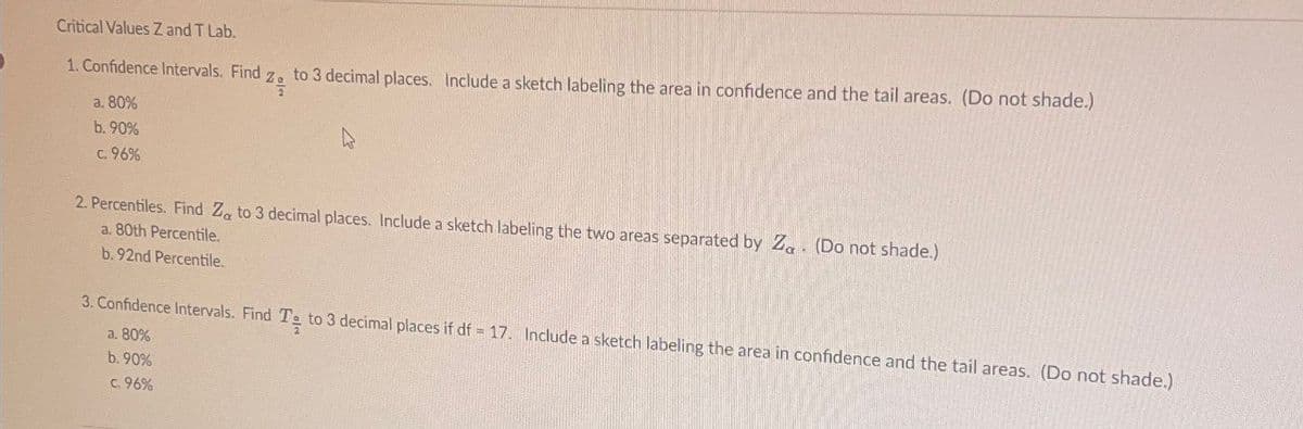 Critical Values Z and T Lab.
1. Confidence Intervals. Find
to 3 decimal places. Include a sketch labeling the area in confidence and the tail areas. (Do not shade.)
a. 80%
b. 90%
c.96%
2. Percentiles. Find Za to 3 decimal places. Include a sketch labeling the two areas separated by Za (Do not shade.)
a. 80th Percentile.
b. 92nd Percentile.
3. Confidence Intervals. Find Te to 3 decimal places if df = 17. Include a sketch labeling the area in confidence and the tail areas. (Do not shade.)
a. 80%
b. 90%
c. 96%