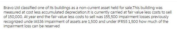 Bravo Ltd classified one of its buildings as a non-current asset held for sale. This building was
measured at cost less accumulated depreciation. It is currently carried at fair value less costs to sell
of 150,000. At year end the fair value less costs to sell was 155,500 impairment losses previously
recognized unde IAS36 impairment of assets are 1,500 and under IFRS5 1,500 how much of the
impairment loss can be reserved