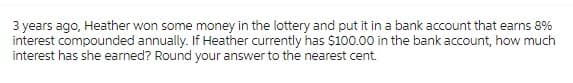 3 years ago, Heather won some money in the lottery and put it in a bank account that earns 8%
interest compounded annually. If Heather currently has $100.00 in the bank account, how much
interest has she earned? Round your answer to the nearest cent.