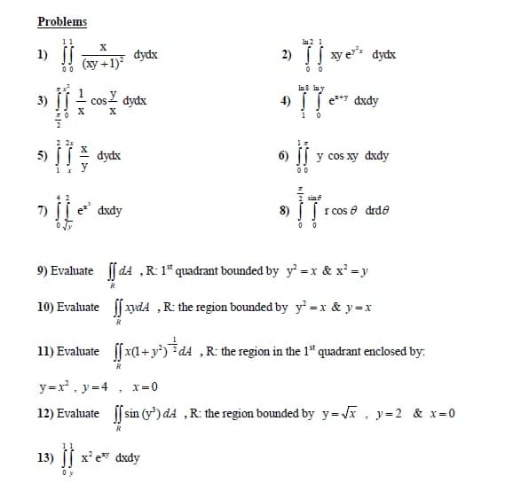 Problems
Ia2 1
1)
dydx
2) xy e* dydx
(ху +1)*
00
las lay
3)
1
cos
dydx
4) e*y dxdy
5)
dydx
6)
y cos xy dxdy
sin
e* dxdy
8) [ [ rcos e drde
0 0
9) Evahuate f d4 ,R: 1* quadrant bounded by y =x & x' =y
R
10) Evaluate f ydA ,R: the region bounded by y' =x & y =x
11) Evaluate ffx(1+ y*) *d4 ,R: the region in the 1" quadrant enclosed by:
R
y =x , y=4 , x=0
12) Evaluate [ sin (y) dA ,R: the region bounded by y=Vx , y=2 & x=0
13) ( х*е dxdy
