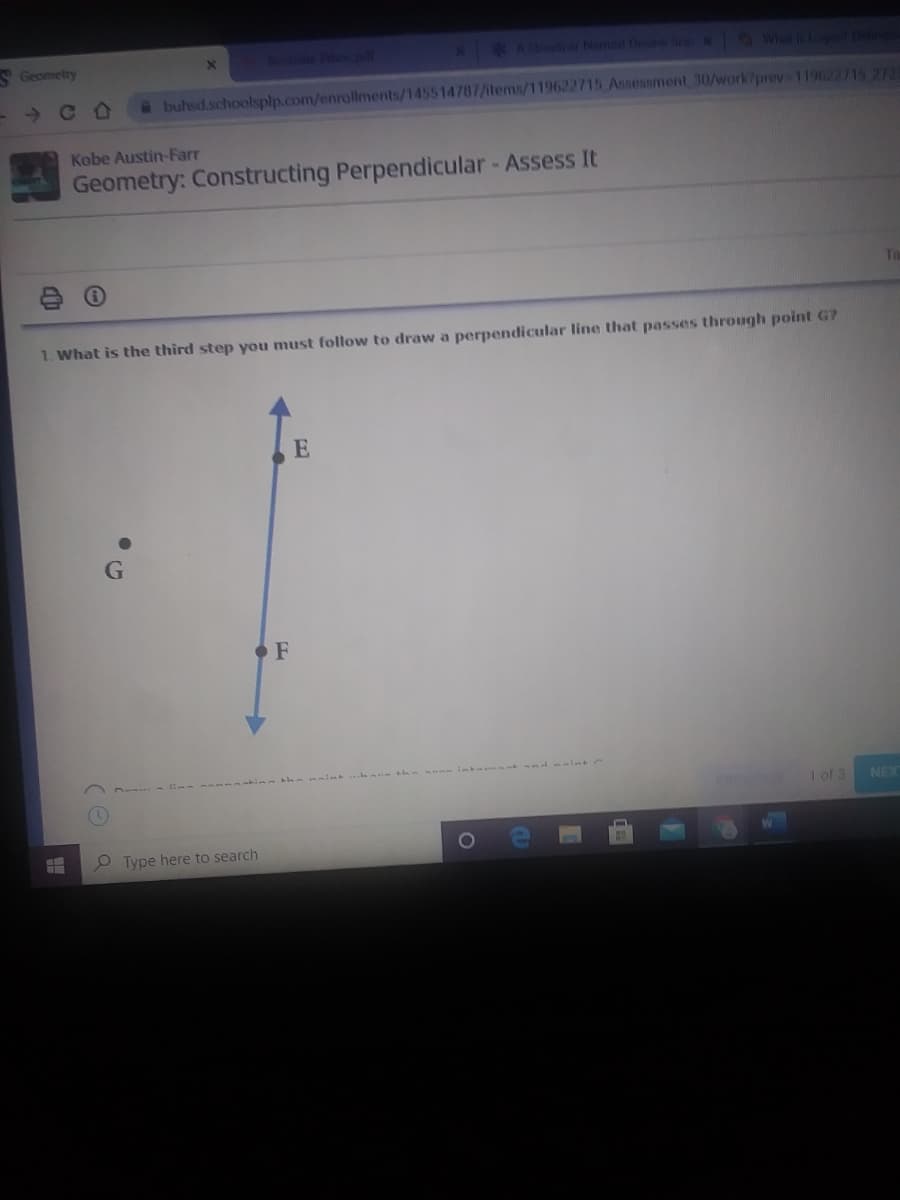 VGeometry
A e h
ASat Named De eN Wht gDe
a buhsd.schoolsplp.com/enrollments/1455 14787/items/119622715 Asseasment 30/work?prev 119622715 272
Kobe Austin-Farr
Geometry: Constructing Perpendicular - Assess It
1. What is the third step you must follow to draw a perpendicular line that passes through point G?
1 of 3
NEX
O Type here to search
