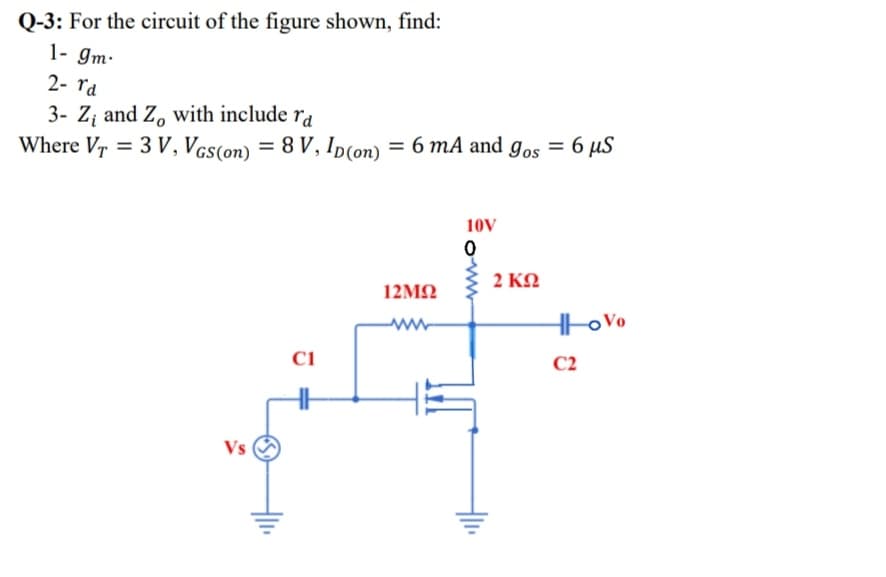 Q-3: For the circuit of the figure shown, find:
1- gm-
2- ra
3- Z; and Z, with include ra
Where Vr = 3 V, VGs(on) = 8 V, Ip(on) = 6 mA and g,os = 6 µS
10V
2 KO
12ΜΩ
Hto Vo
Ci
C2
Vs
