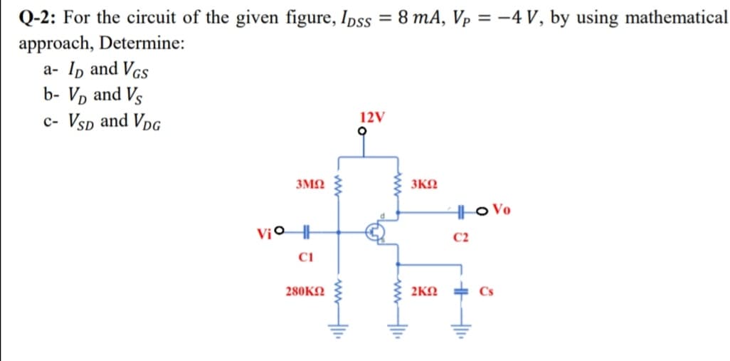 Q-2: For the circuit of the given figure, Ipss = 8 mA, Vp = -4 V, by using mathematical
approach, Determine:
a- Ip and VGs
b- Vp and Vs
c- Vsp and VpG
12V
3ΜΩ
3KN
H|o Vo
C2
280KΩ
2KN
Cs
ww
