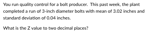 You run quality control for a bolt producer. This past week, the plant
completed a run of 3-inch diameter bolts with mean of 3.02 inches and
standard deviation of 0.04 inches.
What is the Z value to two decimal places?