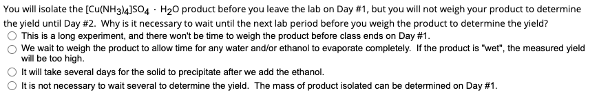 You will isolate the [Cu(NH3)4]SO4 H₂O product before you leave the lab on Day #1, but you will not weigh your product to determine
the yield until Day #2. Why is it necessary to wait until the next lab period before you weigh the product to determine the yield?
This is a long experiment, and there won't be time to weigh the product before class ends on Day #1.
We wait to weigh the product to allow time for any water and/or ethanol to evaporate completely. If the product is "wet", the measured yield
will be too high.
It will take several days for the solid to precipitate after we add the ethanol.
It is not necessary to wait several to determine the yield. The mass of product isolated can be determined on Day #1.