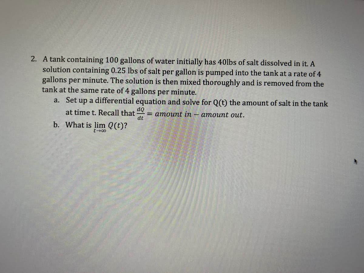 2. A tank containing 100 gallons of water initially has 40lbs of salt dissolved in it. A
solution containing 0.25 lbs of salt per gallon is pumped into the tank at a rate of 4
gallons per minute. The solution is then mixed thoroughly and is removed from the
tank at the same rate of 4 gallons per minute.
a. Set up a differential equation and solve for Q(t) the amount of salt in the tank
at time t. Recall that
amount out.
b. What is lim Q(t)?
dQ
dt
= amount in
-