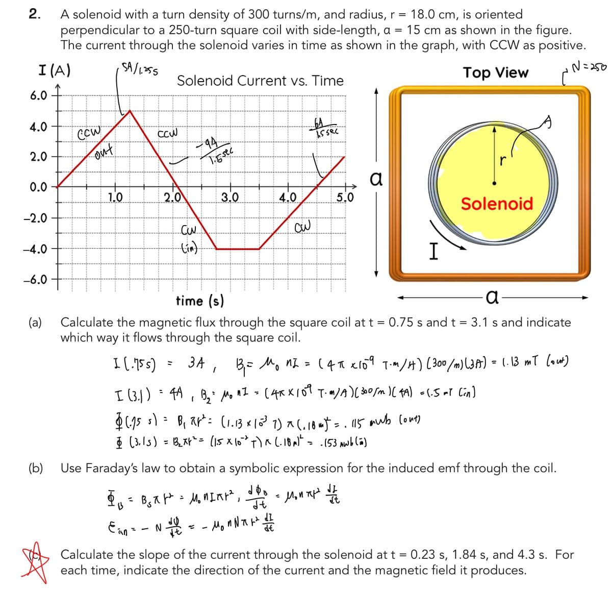 2.
A solenoid with a turn density of 300 turns/m, and radius, r = 18.0 cm, is oriented
perpendicular to a 250-turn square coil with side-length, a = 15 cm as shown in the figure.
The current through the solenoid varies in time as shown in the graph, with CCW as positive.
N=250
I (A)
SA/1.255
Top View
Solenoid Current vs. Time
6.0
4.0
2.0
0.0
-2.0
-4.0
-6.0
(a)
CCW
out
1.0
сси
2.0
-9A.
33
T.Esec
3.0
4.0
3
b5sec
5.0
a
N +
=
| 112 = - Mon N T W ² 1 1 2
I
a
time (s)
Calculate the magnetic flux through the square coil at t = 0.75 s and t = 3.1 s and indicate
which way it flows through the square coil.
I (.75 s)
I (3.1)
:
$(155)=B₁ ap² = (1.13 × 10³ 7 ) x (₁ 184) = 115 mub (out)
§ (3.15) = 13₂ xf² = (1.5 x 102 t)^(-18 m)² = -(53 Awb (ñ)
r
Solenoid
3A, B₁ = M₁ 12 =
0
4A , B₂² Mo nI = (4x × 109 T.m/A) (300/m) (FA) =(.5 ml (in)
(4π *109 T-M/H) (300 /m) (3 A) = 1.13 mT (out)
(b)
Use Faraday's law to obtain a symbolic expression for the induced emf through the coil.
$₁ = B₂X² = M₂ MINH², doo - Mount the
13
Jt
Ein =
Calculate the slope of the current through the solenoid at t = 0.23 s, 1.84 s, and 4.3 s. For
each time, indicate the direction of the current and the magnetic field it produces.