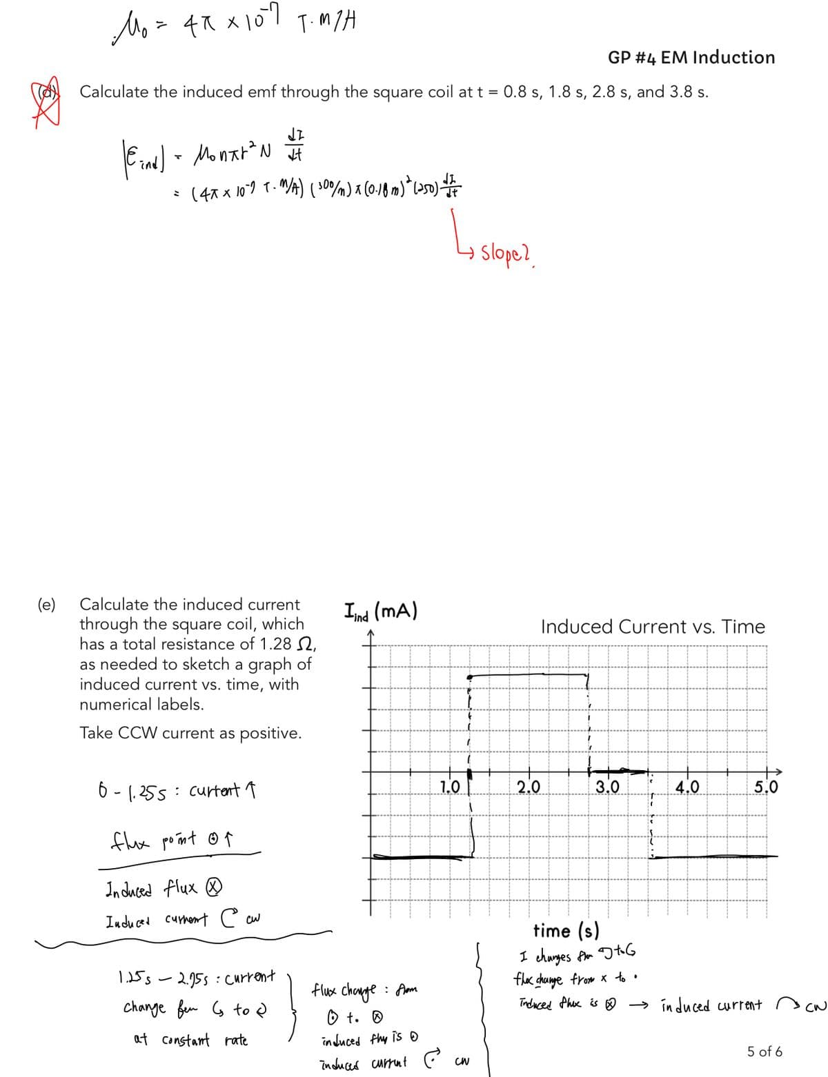 (e)
Mo= 4x X107 T.M/H
Calculate the induced emf through the square coil at t = 0.8 s, 1.8 s, 2.8 s, and 3.8 s.
(Eand) - Montr²N #1
= (4x × 10^9 T-M/A) (30%/m) x (0.18 m)" (250) do
X
Calculate the induced current
through the square coil, which
has a total resistance of 1.28 ,
as needed to sketch a graph of
induced current vs. time, with
numerical labels.
Take CCW current as positive.
8-1.255= current ↑
flux point of
Induced flux
Induced current e cu
1.25s 2.955: Current
change fen to
at constant rate
Iind (mA)
L
1.0
(
(
flux change from
:
0 to Ⓡ
induced thy is
induced current e cw
Slope?
GP #4 EM Induction
Induced Current vs. Time
2.0
3.0
4.0
→
5.0
time (s)
I changes from G
flex change from x to.
induced Phux is → induced current
5 of 6
си