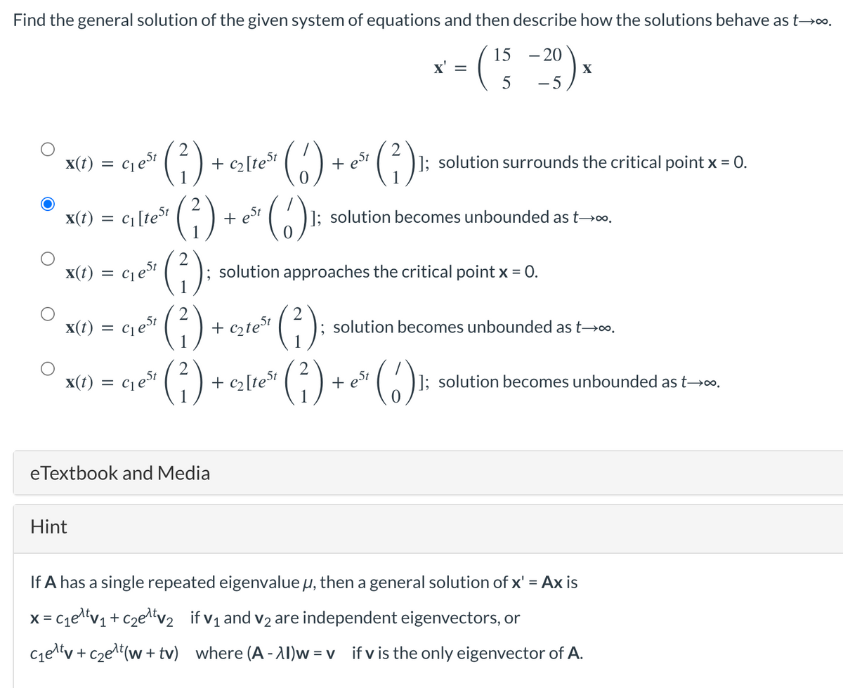 Find the general solution of the given system of equations and then describe how the solutions behave as t→∞.
20
- (15 -29)x
X
5
x(t) =
x(t)
x(t)
=
+ C₂ [test
(²)
(²3) + ~*² (6) ₁
(6)
est
x(t) = C₁ est
=
Hint
C₁ est
C₁[test
C₁ eSt
x(t) = c₁e5t
(²);
(²)
(²)
eTextbook and Media
+ c₂test
+
+ est
; solution approaches the critical point x = 0.
(²)
(²)
C₂ [test
(²)₁
X' =
]; solution becomes unbounded as t→∞.
]; solution surrounds the critical point x = 0.
+est
; solution becomes unbounded as t→∞.
(6) ¹:
]; solution becomes unbounded as t→∞.
If A has a single repeated eigenvalue μ, then a general solution of x' = Ax is
x=c₁e¹t√₁+c₂e¹t√₂ if v₁ and v₂ are independent eigenvectors, or
C₁e¹tv + c₂e¹¹ (w+tv) where (A-AI)w=v_if v is the only eigenvector of A.