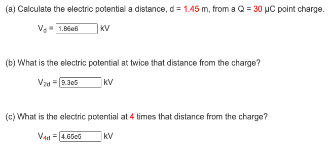 (a) Calculate the electric potential a distance, d = 1.45 m, from a Q = 30 μC point charge.
Vd = 1.86e6
kv
(b) What is the electric potential at twice that distance from the charge?
V2d = 9.3e5
kV
(c) What is the electric potential at 4 times that distance from the charge?
V4d = 4.65e5
kV