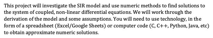 This project will investigate the SIR model and use numeric methods to find solutions to
the system of coupled, non-linear differential equations. We will work through the
derivation of the model and some assumptions. You will need to use technology, in the
form of a spreadsheet (Excel/Google Sheets) or computer code (C, C++, Python, Java, etc)
to obtain approximate numeric solutions.