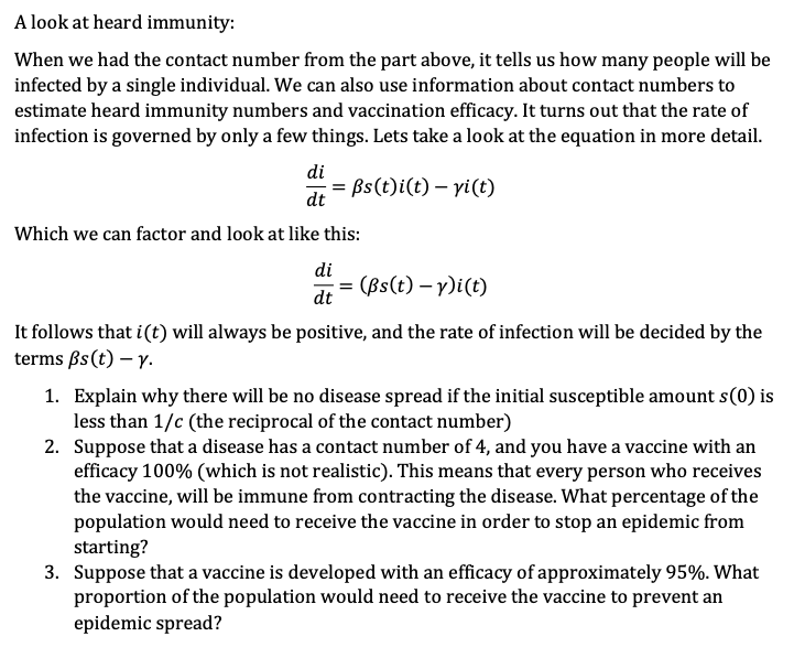 A look at heard immunity:
When we had the contact number from the part above, it tells us how many people will be
infected by a single individual. We can also use information about contact numbers to
estimate heard immunity numbers and vaccination efficacy. It turns out that the rate of
infection is governed by only a few things. Lets take a look at the equation in more detail.
di
= ßs(t)i(t)- yi(t)
dt
Which we can factor and look at like this:
di
dt
= (Bs(t)-y)i(t)
It follows that i(t) will always be positive, and the rate of infection will be decided by the
terms ßs (t) - y.
1. Explain why there will be no disease spread if the initial susceptible amount s(0) is
less than 1/c (the reciprocal of the contact number)
2. Suppose that a disease has a contact number of 4, and you have a vaccine with an
efficacy 100% (which is not realistic). This means that every person who receives
the vaccine, will be immune from contracting the disease. What percentage of the
population would need to receive the vaccine in order to stop an epidemic from
starting?
3. Suppose that a vaccine is developed with an efficacy of approximately 95%. What
proportion of the population would need to receive the vaccine to prevent an
epidemic spread?