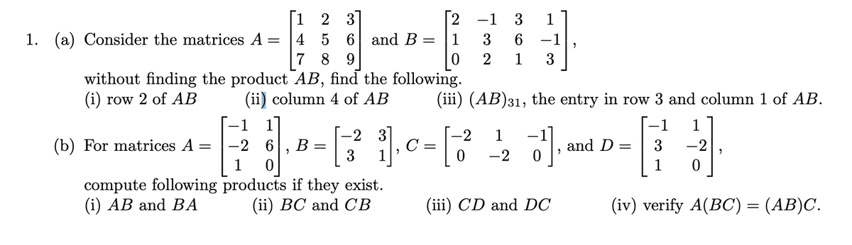 1. (a) Consider the matrices A:
(b) For matrices A
-
4
7 8 9
without finding the product AB, find the following.
(i) row 2 of AB
(ii) column 4 of AB
compute following
(i) AB and BA
[12
-2
2
5 6 and B =
B
=
-2 3
3 1
0
products if they exist.
(ii) BC and CB
"
2
1
0
C
-1
1
-1
3 6
2 1 3
-[-3²
(iii) (AB)31, the entry in row 3 and column 1 of AB.
3],
(iii) CD and DC
-2 1
0 -2
and D =
3
1
1
-2
0
2
(iv) verify A(BC) = (AB)C.