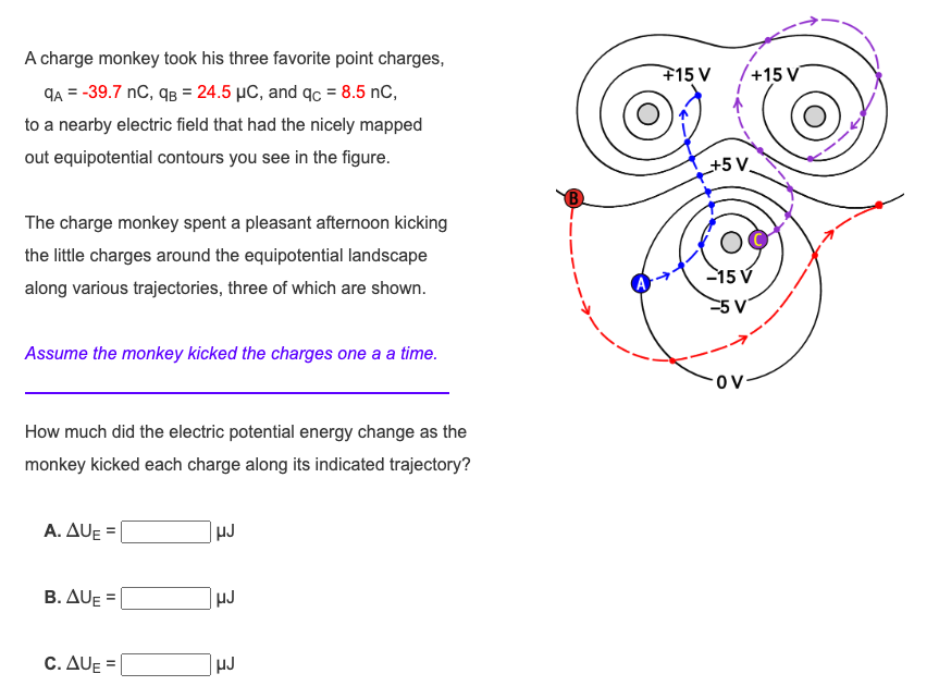 A charge monkey took his three favorite point charges,
qA = -39.7 nC, qB = 24.5 μC, and qc = 8.5 nC,
to a nearby electric field that had the nicely mapped
out equipotential contours you see in the figure.
The charge monkey spent a pleasant afternoon kicking
the little charges around the equipotential landscape
along various trajectories, three of which are shown.
Assume the monkey kicked the charges one a a time.
How much did the electric potential energy change as the
monkey kicked each charge along its indicated trajectory?
A. AUE
B. AUE=
C. AUE
HJ
HJ
HJ
+15 V /+15 V
+5 V
-15 V
-5 V
OV-