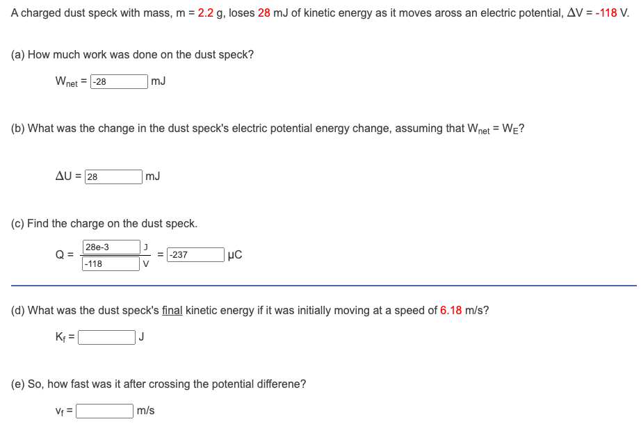 A charged dust speck with mass, m = 2.2 g, loses 28 mJ of kinetic energy as it moves aross an electric potential, AV = -118 V.
(a) How much work was done on the dust speck?
Wnet = -28
mJ
(b) What was the change in the dust speck's electric potential energy change, assuming that Wnet = WE?
AU = 28
(c) Find the charge on the dust speck.
28e-3
-118
Q=
mJ
V₁ =
-237
(d) What was the dust speck's final kinetic energy if it was initially moving at a speed of 6.18 m/s?
K₁=
J
μC
(e) So, how fast was it after crossing the potential differene?
m/s