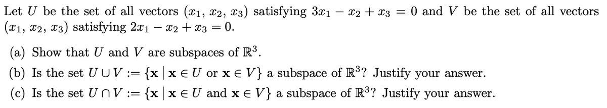 Let U be the set of all vectors (x₁, x2, x3) satisfying 3x₁ - x2 + x3 = 0 and V be the set of all vectors
(x1, x2, x3) satisfying 2x1 · x2 + x3 = 0.
(a) Show that U and V are subspaces of R³.
(b) Is the set U UV := {xx € U or x € V} a subspace of R³? Justify your answer.
(c) Is the set UnV := {x|x EU and x = V} a subspace of R³? Justify your answer.