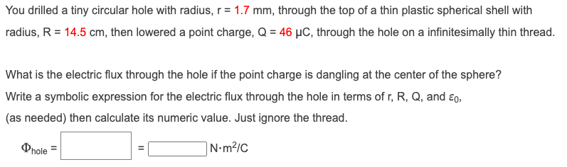 You drilled a tiny circular hole with radius, r= 1.7 mm, through the top of a thin plastic spherical shell with
radius, R = 14.5 cm, then lowered a point charge, Q = 46 µC, through the hole on a infinitesimally thin thread.
What is the electric flux through the hole if the point charge is dangling at the center of the sphere?
Write a symbolic expression for the electric flux through the hole in terms of r, R, Q, and Eo,
(as needed) then calculate its numeric value. Just ignore the thread.
Phole
N-m²/C