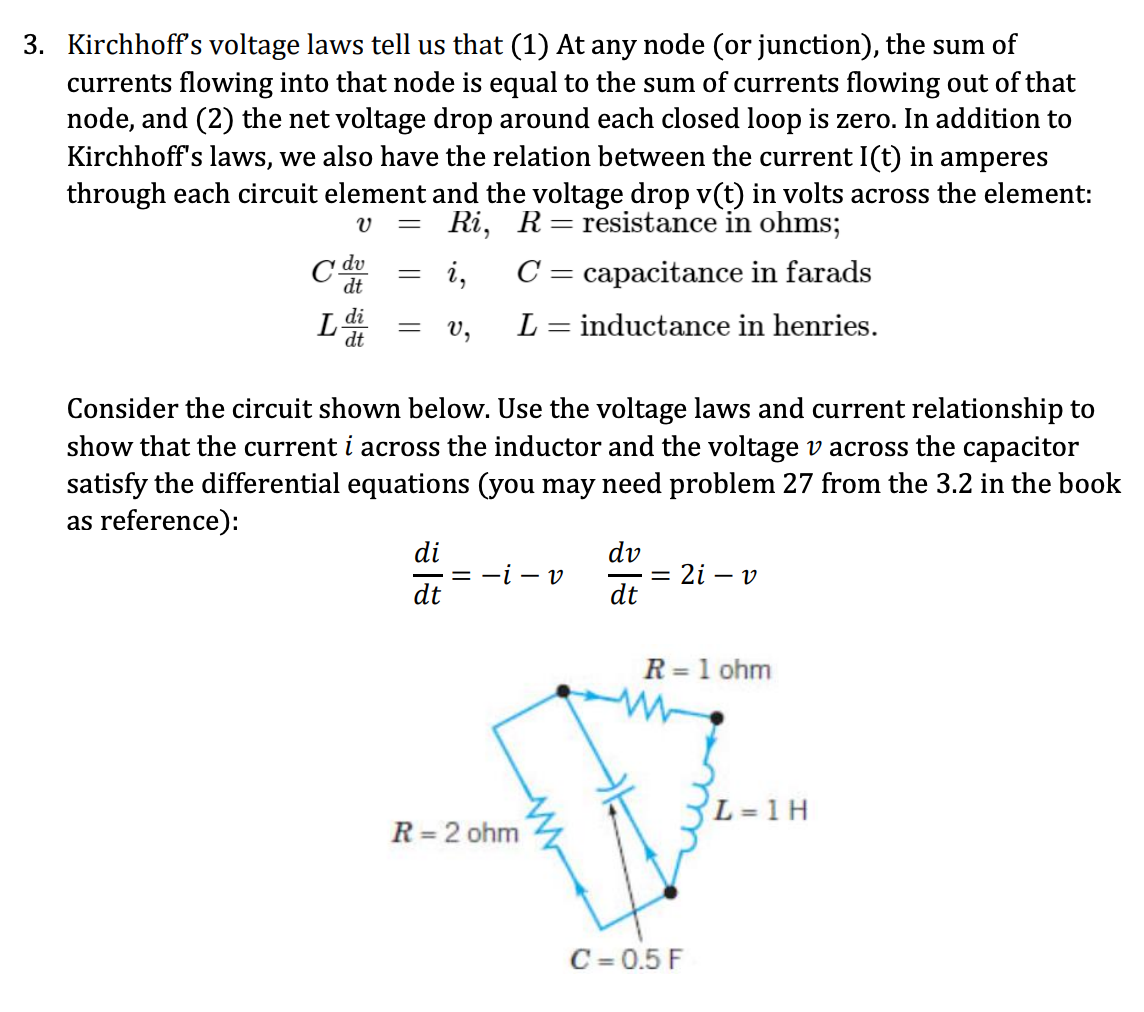 3. Kirchhoff's voltage laws tell us that (1) At any node (or junction), the sum of
currents flowing into that node is equal to the sum of currents flowing out of that
node, and (2) the net voltage drop around each closed loop is zero. In addition to
Kirchhoff's laws, we also have the relation between the current I(t) in amperes
through each circuit element and the voltage drop v(t) in volts across the element:
= Ri, R = resistance in ohms;
V
i,
v₂
Cd dv
dt
L
di
dt
=
-
C = capacitance in farads
L = inductance in henries.
Consider the circuit shown below. Use the voltage laws and current relationship to
show that the current i across the inductor and the voltage v across the capacitor
satisfy the differential equations (you may need problem 27 from the 3.2 in the book
as reference):
di
dt
== - v
R = 2 ohm
dv
dt
= 2i - v
R = 1 ohm
C = 0.5 F
L = 1 H