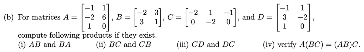 (b) For matrices A
=
compute following
(i) AB and BA
-2
1
2
B =
-2 3]
-2
[2²1], 0 = [ 2²
3
0
products if they exist.
(ii) BC and CB
3¹],
0
(iii) CD and DC
-2
and D
=
-1 1
3
1 0
-2
(iv) verify A(BC) = (AB)C.