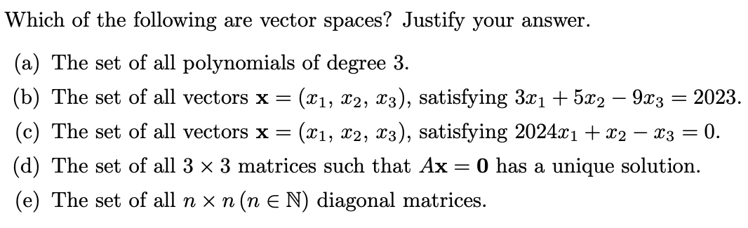 Which of the following are vector spaces? Justify your answer.
(a) The set of all polynomials of degree 3.
(b) The set of all vectors x = (x1, x2, x3), satisfying 3x₁ + 5x2 − 9x3 = 2023.
(c) The set of all vectors x = (x1, x2, x3), satisfying 2024x₁ + x2
=
0 has a unique solution.
(d) The set of all 3 × 3 matrices such that Ax=
(e) The set of all n × n (n = N) diagonal matrices.
- x3 = 0.
-