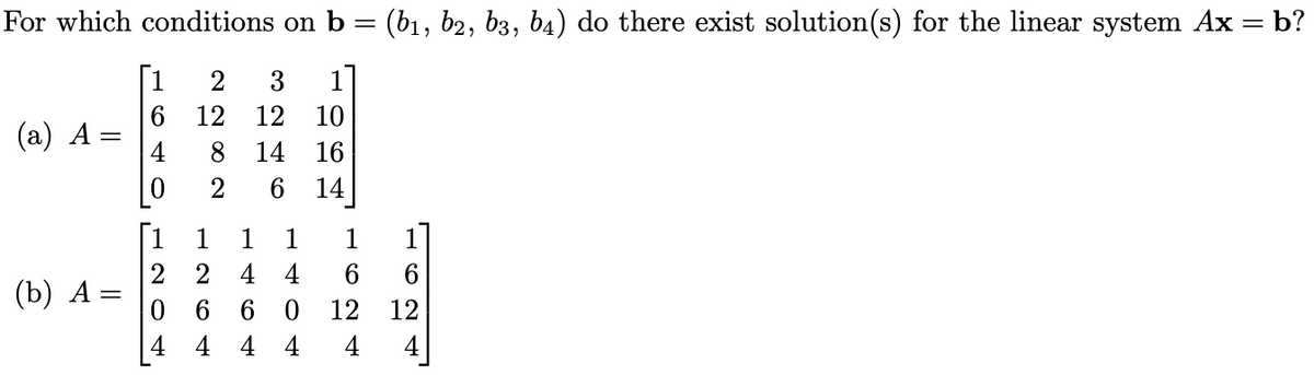 For which conditions on b = (b₁, b2, b3, b4) do there exist solution(s) for the linear system Ax = b?
2 3
12 12
(a) A =
(b) A
=
1
6
4
0
[1
10
8 14 16
2 6 14
1 1 1
2 4 4
06
4
60
4
4
1
6
12 12
4 4
1