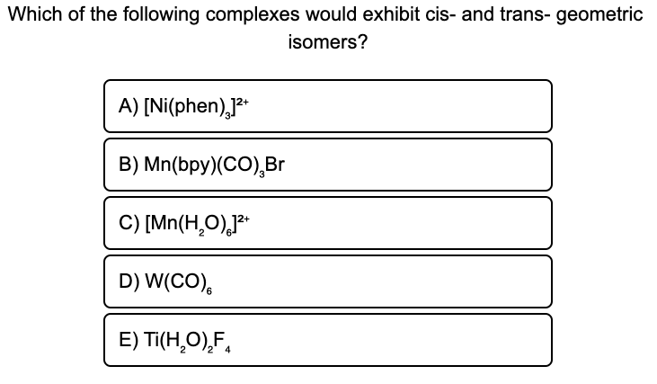 Which of the following complexes would exhibit cis- and trans- geometric
isomers?
A) [Ni(phen)]²+
B) Mn(bpy) (CO), Br
C) [Mn(H₂O)]²+
D) W(CO)
E) Ti(H₂O)₂F₁
2