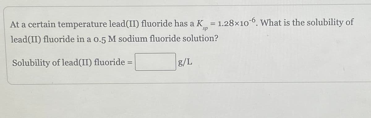 At a certain temperature lead(II) fluoride has a K = 1.28x10-6. What is the solubility of
sp
lead(II) fluoride in a 0.5 M sodium fluoride solution?
Solubility of lead(II) fluoride =
g/L