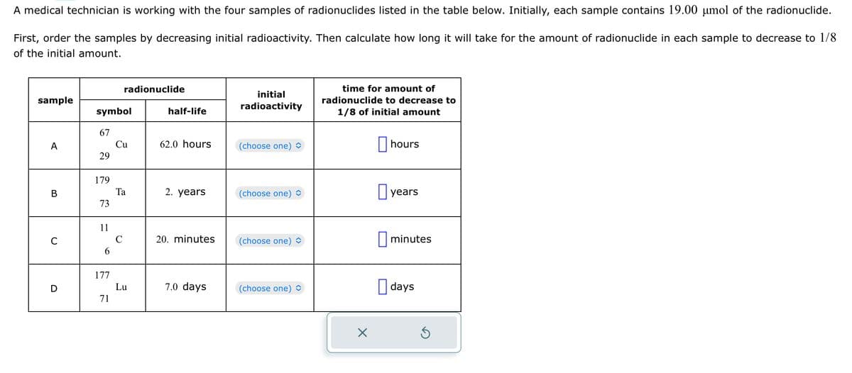 A medical technician is working with the four samples of radionuclides listed in the table below. Initially, each sample contains 19.00 µmol of the radionuclide.
First, order the samples by decreasing initial radioactivity. Then calculate how long it will take for the amount of radionuclide in each sample to decrease to 1/8
of the initial amount.
sample
A
B
C
D
symbol
67
29
179
73
11
6
177
71
radionuclide
Cu
Ta
C
Lu
half-life
62.0 hours
2. years
20. minutes
7.0 days
initial
radioactivity
(choose one)
(choose one) ◊
(choose one)
(choose one)
time for amount of
radionuclide to decrease to
1/8 of initial amount
X
hours
years
minutes
days
S