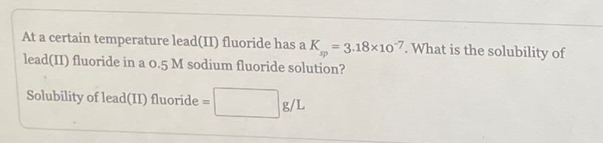 At a certain temperature lead(II) fluoride has a K = 3.18×107. What is the solubility of
sp
lead(II) fluoride in a 0.5 M sodium fluoride solution?
Solubility of lead(II) fluoride =
g/L