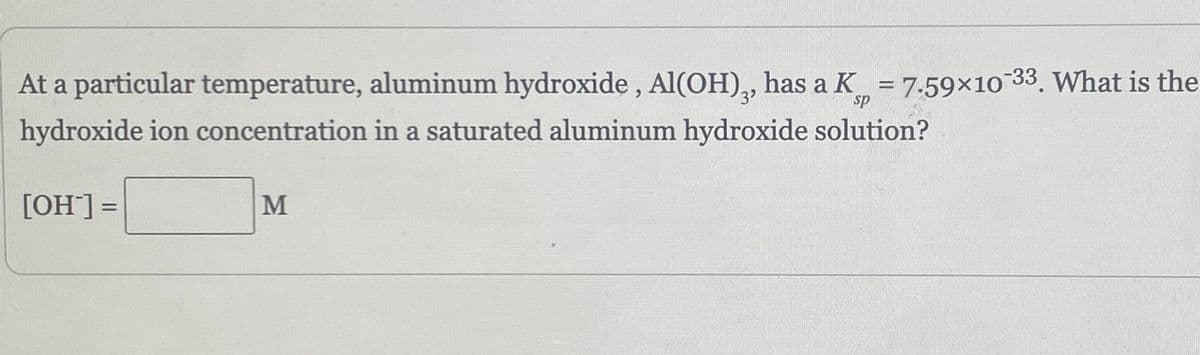 sp
At a particular temperature, aluminum hydroxide, Al(OH)3, has a K = 7.59×10-33. What is the
hydroxide ion concentration in a saturated aluminum hydroxide solution?
[OH-] =
M