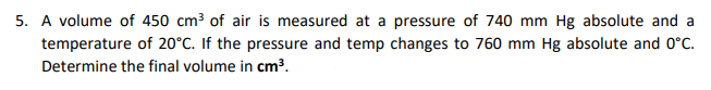 5. A volume of 450 cm³ of air is measured at a pressure of 740 mm Hg absolute and a
temperature of 20°C. If the pressure and temp changes to 760 mm Hg absolute and 0°C.
Determine the final volume in cm³.
