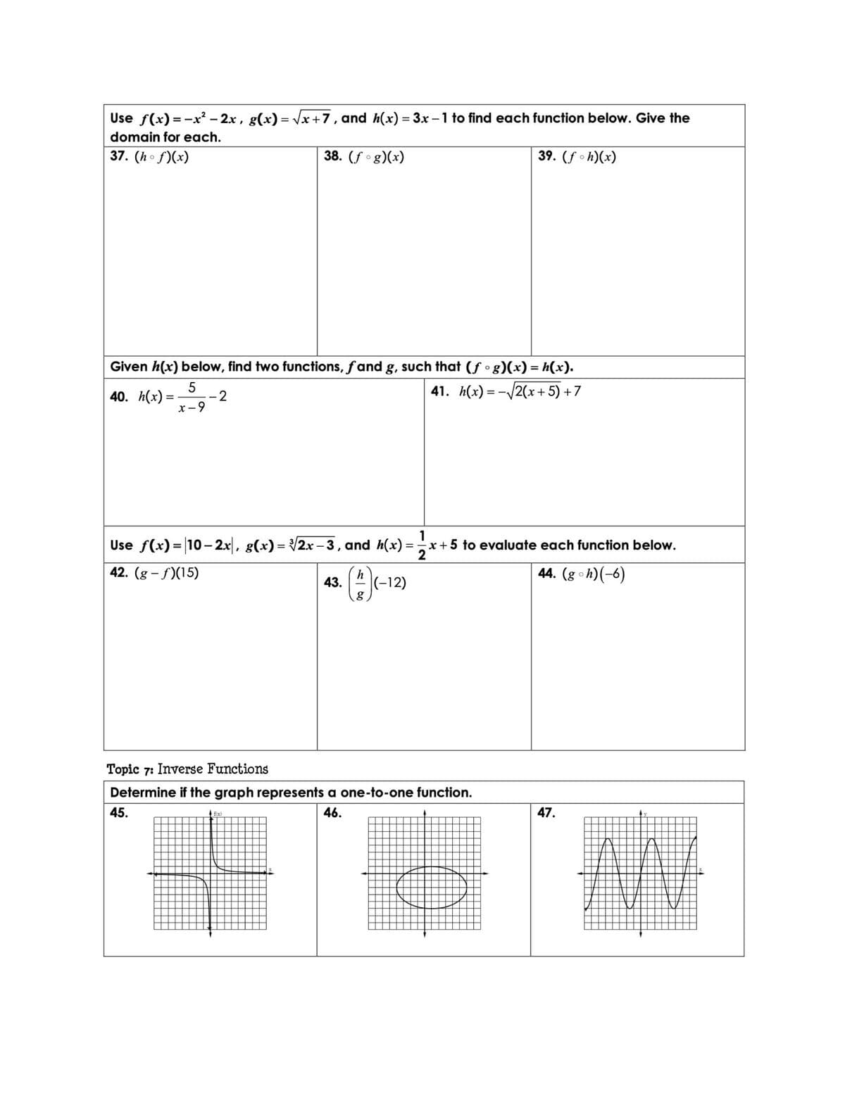 Use f(x) = -x² – 2x, g(x) = Vx+7, and h(x) = 3x –1 to find each function below. Give the
%3D
domain for each.
37. (ho f)(x)
38. (f °g)(x)
39. (f oh)(x)
Given h(x) below, find two functions, fand g, such that (f • g)(x) = h(x).
40. h(x) =
5
41. h(x) = -/2(x+5) +7
-2
x- 9
Use f(x) = |10-2x|, g(x)= 2x -3, and h(x) =:
1
x + 5 to evaluate each function below.
2
42. (g - f)(15)
44. (g oh)(-6)
h
43.
|(-12)
Topic 7: Inverse Functions
Determine if the graph represents a one-to-one function.
45.
4 fix)
46.
47.
